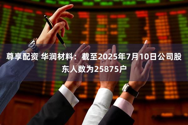 尊享配资 华润材料：截至2025年7月10日公司股东人数为25875户
