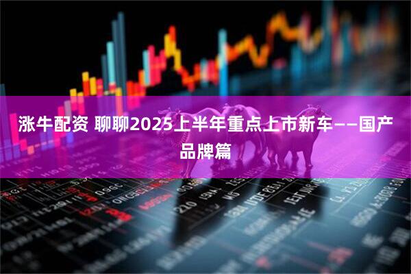 涨牛配资 聊聊2025上半年重点上市新车——国产品牌篇