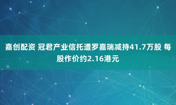嘉创配资 冠君产业信托遭罗嘉瑞减持41.7万股 每股作价约2.16港元