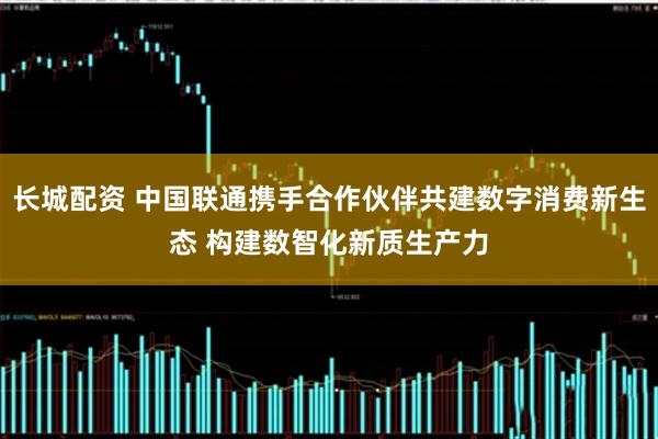 长城配资 中国联通携手合作伙伴共建数字消费新生态 构建数智化新质生产力