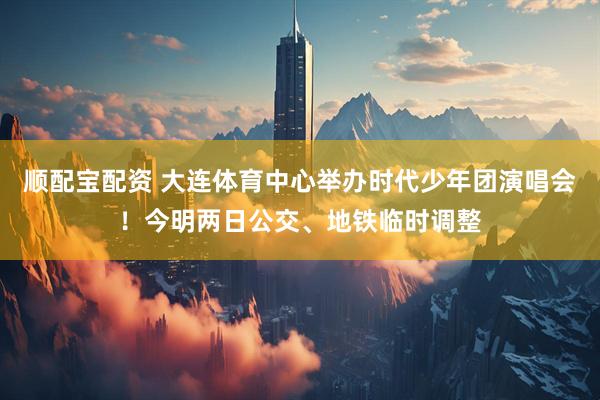 顺配宝配资 大连体育中心举办时代少年团演唱会！今明两日公交、地铁临时调整