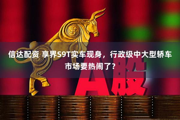 信达配资 享界S9T实车现身，行政级中大型轿车市场要热闹了？