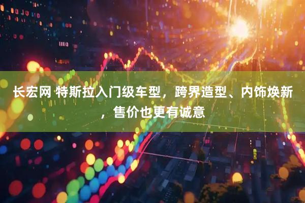 长宏网 特斯拉入门级车型，跨界造型、内饰焕新，售价也更有诚意