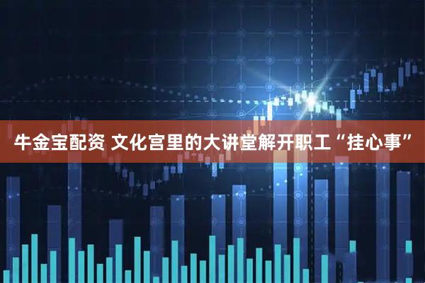牛金宝配资 文化宫里的大讲堂解开职工“挂心事”