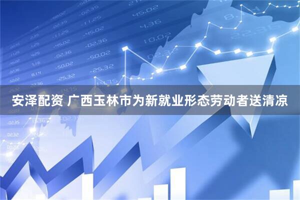 安泽配资 广西玉林市为新就业形态劳动者送清凉