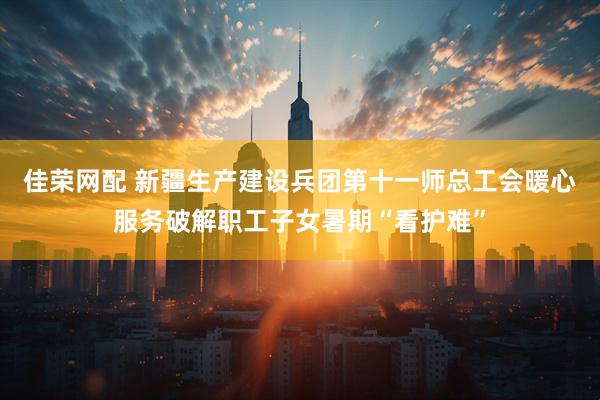 佳荣网配 新疆生产建设兵团第十一师总工会暖心服务破解职工子女暑期“看护难”