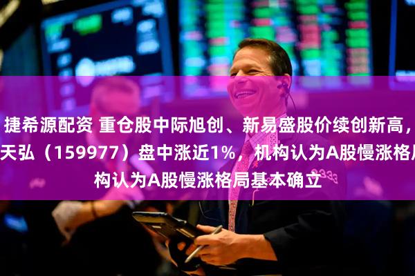捷希源配资 重仓股中际旭创、新易盛股价续创新高，创业板ETF天弘（159977）盘中涨近1%，机构认为A股慢涨格局基本确立